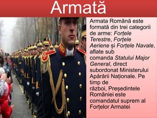Armată
• Armata Română este
formată din trei categorii
de arme: Forțele
Terestre, Forțele
Aeriene și Forțele Navale,
aflate sub
comanda Statului Major
General, direct
subordonat Ministerului
Apărării Naționale. Pe
timp de
război, Președintele
României este
comandatul suprem al
Forțelor Armatei
 