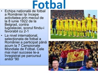 Fotbal• Echipa națională de fotbal
a României își începe
activitatea prin meciul de
la 8 iunie 1922 de la
Belgrad, contra
Iugoslaviei, scorul fiindu-i
favorabil cu 2-1
• La nivel internațional,
selecționata de fotbal a
României a participat până
acum la 7 Campionate
Mondiale de Fotbal. Cele
mai mari succese le-a
înregistrat pe parcursul
anilor '90
 