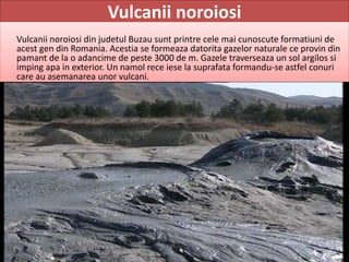 Vulcanii noroiosi
Vulcanii noroiosi din judetul Buzau sunt printre cele mai cunoscute formatiuni de
acest gen din Romania. Acestia se formeaza datorita gazelor naturale ce provin din
pamant de la o adancime de peste 3000 de m. Gazele traverseaza un sol argilos si
imping apa in exterior. Un namol rece iese la suprafata formandu-se astfel conuri
care au asemanarea unor vulcani.
 