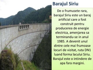 De o frumusete rara,
barajul Siriu este un baraj
artificial care a fost
construit pentru
producerea de energie
electrica, amenjarea sa
terminandu-se in anul
1985. A devenit unul
dintre cele mai frumoase
locuri de vizitat, ruta DN1
luand forma lacului Siriu.
Barajul este o intindere de
apa fara margini.
Barajul Siriu
 