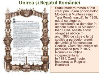 Unirea și Regatul României
• Statul modern român a fost
creat prin unirea principatelor
Moldova și Muntenia (sau
Țara Românească), în 1859,
odată cu alegerea
concomitentă ca domnitor în
ambele state a lui Alexandru
Ioan Cuza. Acesta a fost
obligat să abdice în
anul 1866 de către o largă
coaliție a partidelor vremii,
denumită și Monstruoasa
Coaliție, Cuza fiind obligat să
părăsească țara.În 1877,
România își obține
independența iar
în 1881, Carol I este
încoronat ca Rege al
României
 