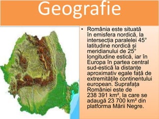 Geografie
• România este situată
în emisfera nordică, la
intersecția paralelei 45°
latitudine nordică și
meridianului de 25°
longitudine estică, iar în
Europa în partea central
sud-estică la distanțe
aproximativ egale față de
extremitățile continentului
european. Suprafața
României este de
238 391 km², la care se
adaugă 23 700 km² din
platforma Mării Negre.
 
