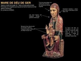 MARE DE DÉU DE GER Segona meitat del segle XII. Talla en fusta policromada.  Procedeix de l’església parroquial de Santa Coloma de Ger (Baixa Cerdanya).  Es conserva al MNAC. La figura del Nen no correspon a un nen, sinó que és un adult de petita mida ja que es vol remarcar l’ imatge de Crist jutge i un nen semblaria massa dolç.   Les dues figures son totalment frontals i gairebé simètriques Expressió hieràtica i sense cap mena d’interrelació entre Mare i Fill Beneeix al seu davant amb la mà dreta, mentre a l’esquerra sosté un llibre on pot llegir-se  Ego sum . Tots dos personatges van vestits amb túniques, i han perdut les corones originals 