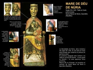 MARE DE DÉU DE NÚRIA Segle XII o XIII. Talla en fusta policromada.  Santa Maria de Núria, Queralbs (Ripollès) La Marededéu amb la mà dreta  agafa i també sosté l’Infant, trets molt poc freqüents en les imatges romàniques. L'Infant, no porta corona i vesteix amb túnica i mantell.  Beneeix amb la mà dreta i amb la mà esquerra aguanta el Llibre de la Llei. La Marededéu de Núria, obra romànica del segle XII o XIII, és una talla en fusta policromada que conserva la pintura en perfecte estat. Es presenta asseguda amb l’Infant a la falda en actitud de beneir.  El seu posat és hieràtic i la seva aparença força primitiva. Mesura 58 cm d’alçada i es localitza al santuari de Santa Maria de Núria a Queralbs (Ripollès). Asseguda damunt d’un tron flanquejat per uns pilars coronats amb un pom de bola. Porta un a túnica blava i un mantell, roig amb estels daurats, cordat al coll que li cau per sobre les espatlles. Deixa al descobert cabells i orelles, un tret no gaire comú a la imatgeria romànica catalana. Els rostres són esquemàtics amb uns grans ulls ametllats que miren fixament  i un lleu somriure en els llavis. La mà esquerra de la Marededéu posada a l'espatlla de l'Infant, suposa una humanització de les figures. 