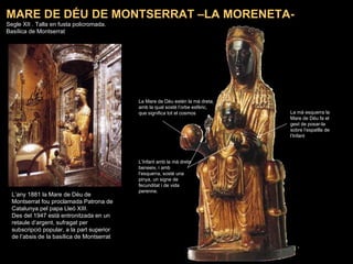 L’any 1881 la Mare de Déu de Montserrat fou proclamada Patrona de Catalunya pel papa Lleó XIII. Des del 1947 està entronitzada en un retaule d’argent, sufragat per subscripció popular, a la part superior de l’absis de la basílica de Montserrat MARE DE DÉU DE MONTSERRAT –LA MORENETA- Segle XII . Talla en fusta policromada.  Basílica de Montserrat La Mare de Déu estén la mà dreta, amb la qual sosté l’orbe esfèric, que significa tot el cosmos L’Infant amb la mà dreta beneeix, i amb l’esquerra, sosté una pinya, un signe de fecunditat i de vida perenne.  La mà esquerra la Mare de Déu fa el gest de posar-la sobre l’espatlla de l’Infant 