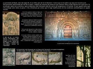 La portalada de Ripoll, obra del segle XII, és la millor part de tot el Monestir i l’única que no ha sofert cap tipus de reconstrucció.  Està greument deteriorada pel mal de la pedra, malgrat les mesures de protecció que intenten aïllar-la dels efectes de la pol·lució. Es va esculpir sobre terra sorrenca, que es deteriora molt fàcilment amb els canvis de temperatura i d’humitat. És per aquest motiu que s’ha protegit amb vidres el porxo i s’ha climatitzat per evitar que hi hagi modificacions de les condicions atmosfèriques en aquest recinte . A dalt de tot i al centre apareix l’Omnipotent, Déu justicier o (1) Pantocràtor, assegut al tron i adorat per dos àngels i, aclamat pels vint-i-quatre ancians de l’Apocalipsi.  En el fris superior trobem la figura del Pantocràtor envoltat d’àngels i els vint-i-quatre Ancians, que representen els vint-i-quatre llibres de l’Antic Testament.  En aquests registres trobem esculpides diferents escenes bíbliques inspirades en les miniatures de la famosa Bíblia de Ripoll, una meravella del segle XI, que es conserva en la Biblioteca Vaticana. Cinc arcs de mig punt en cada costat de la porta.  Dins dels arcs poder reconèixer a Crist, a David, a Moisès.. En la part inferior o sòcol i podem veure uns grans animals barallant-se sota els que trobem uns medallons que tenen esculpits animals feréstecs en el costat dret, i condemnats rebent les penes en el costat esquerre.  La porta està formada per set arquivoltes.  Sant Pau (7) i Sant Pere (6) estan representats en les columnes-estàtua on es recolza la tercera arquivolta.  Les dues escultures es presenten decapitades. EL Pantocràtor està flanquejat per les figures del Tetramorfs, els quatre evangelistes: (2) Mateu-àngel, (3) Joan- àguila, (4) Marc-lleó i (5) Lluc-brau. 