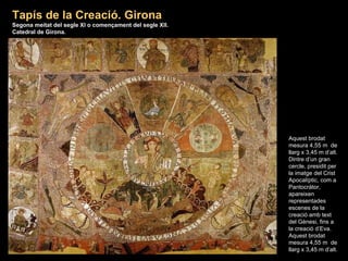Aquest brodat mesura 4,55 m  de llarg x 3,45 m d’alt. Dintre d’un gran cercle, presidit per la imatge del Crist Apocalíptic, com a Pantocràtor, apareixen representades escenes de la creació amb text del Gènesi, fins a la creació d’Eva. Aquest brodat mesura 4,55 m  de llarg x 3,45 m d’alt. Tapís de la Creació. Girona Segona meitat del segle XI o començament del segle XII. Catedral de Girona . 