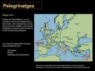 Pelegrinatges V iatges sants.  Al llarg de l’Edat Mitjana, es van configurar camins de pelegrinació a llocs sants, amb l’esperança o bé de guarir-se d’una malaltia, o bé perquè l’església prometia la salvació eterna de les ànimes dels pelegrins.  Les rutes de pelegrinació cristiana més prestigioses eren : Jerusalem Roma Santiago de Compostel·la Així doncs, al llarg dels camins de pelegrinatge es va anar construint edificacions i a poc a poc el romànic s'estengué per tota l'Europa Occidental. 