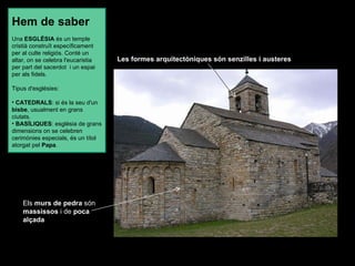 Els  murs de pedra  són  massissos  i de  poca alçada   Les formes arquitectòniques del rom à nic s ó n  senzilles  i  austeres . Les formes arquitectòniques són senzilles i austeres Hem de saber Una  ESGLÉSIA  és un temple cristià construït específicament per al culte religiós. Conté un altar, on se celebra l'eucaristia per part del sacerdot  i un espai per als fidels. Tipus d'esglésies:   CATEDRALS : si és la seu d'un  bisbe , usualment en grans ciutats.  BASÍLIQUES : església de grans dimensions on se celebren cerimònies especials, és un títol atorgat pel  Papa .  