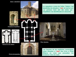 Porta atrompetades Finestres d’espitllera Absis i absidioles Pilar robustos Les façanes de les esglésies romàniques estan situades a l’ oest  -lloc d’on a l’Edat Mitjana es creia que procedien les tenebres i tots els mals.  Planta de creu llatina La  capçalera o zona de l'altar, l'absis i les absidioles és situada a  l' est , on surt el sol.  La primera llum del dia entra per l'espitllera i és identificada en Jesucrist . 
