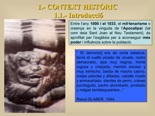 Entre l’any  1000 i el 1033 , el  mil·lenarisme  o creença en la vinguda de l’ Apocalipsi  (tal com deia Sant Joan al Nou Testament), és aprofitat per l’església per a aconseguir  més poder  i influència sobre la població.  “  El demonio] era de corta estatura, tenía el cuello picado de viruela, rostro demacrado, ojos muy negros, frente rugosa y crispada, mentón escaso y muy estrecho, barba de macho cabrío, orejas peludas y afiladas, cabello rizado y enmarañado, dientes de perro, cráneo puntiagudo, pecho abombado, jorobado y nalgas temblequeantes...” Raoul GLABER, 1044.  1.- CONTEXT HISTÒRIC 1.1.- Introducció 