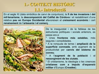 1.- CONTEXT HISTÒRIC 1.1.- Introducció En el segle XI (data simbòlica de canvi de conjuntura), la  fi de les invasions i del mil·lenarisme , la  descomposició del Califat de Còrdova  i el restabliment d’una relativa  pau en Europa Occidental  afavoreixen el  creixement econòmic  i cert  renaixement  de l’ artesania i el comerç .  De la inseguretat i de la feblesa de les estructures polítiques i socials anteriors, es passa ara a: * Unes  fronteres més estables , més segures i consolidades. * A la rompuda de terres i  ampliació de la superfície conreada , amb augment de la productivitat per  canvis del sistema de conreu . * A l’ augment de la població  i el  ressorgiment de les ciutats . * El cristianisme, la ideologia o les creences  cristianes com a impuls d’expansió militar  d’Europa ( Croades ). 
