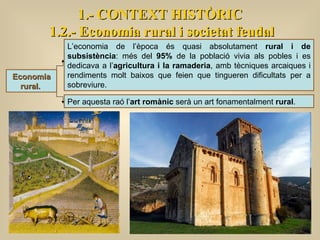 Economia rural.   1.- CONTEXT HISTÒRIC 1.2.- Economia rural i societat feudal L’economia de l’època és quasi absolutament  rural i de subsistència : més del  95%  de la població vivia als pobles i es dedicava a l’ agricultura i la ramaderia , amb tècniques arcaiques i rendiments molt baixos que feien que tingueren dificultats per a sobreviure.  Per aquesta raó l’ art romànic  serà un art fonamentalment  rural .  