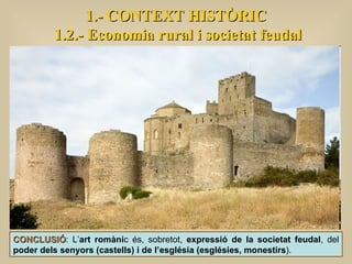 1.- CONTEXT HISTÒRIC 1.2.- Economia rural i societat feudal CONCLUSIÓ : L’ art romàni c és, sobretot,  expressió de la societat feudal , del  poder dels senyors (castells) i de l’església (esglésies, monestirs ).  