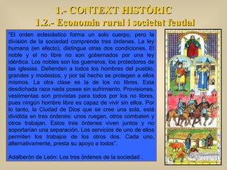 1.- CONTEXT HISTÒRIC 1.2.- Economia rural i societat feudal “ El orden eclesiástico forma un solo cuerpo, pero la división de la sociedad comprende tres órdenes. La ley humana (en efecto), distingue otras dos condiciones. El noble y el no libre no son gobernados por una ley idéntica. Los nobles son los guerreros, los protectores de las iglesias. Defienden a todos los hombres del pueblo, grandes y modestos, y por tal hecho se protegen a ellos mismos. La otra clase es la de los no libres. Esta desdichada raza nada posee sin sufrimiento. Provisiones, vestimentas son provistas para todos por los no libres, pues ningún hombre libre es capaz de vivir sin ellos. Por lo tanto, la Ciudad de Dios que se cree una sola, está dividida en tres órdenes: unos ruegan, otros combaten y otros trabajan. Estos tres órdenes viven juntos y no soportarían una separación. Los servicios de uno de ellos permiten los trabajos de los otros dos. Cada uno, alternativamente, presta su apoyo a todos”. Adalberón de León: Los tres órdenes de la sociedad .  