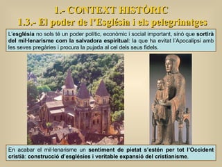 1.- CONTEXT HISTÒRIC 1.3.- El poder de l’Església i els pelegrinatges L’ església  no sols té un poder polític, econòmic i social important, sinó que  sortirà del mil·lenarisme com la salvadora espiritual : la que ha evitat l’Apocalipsi amb les seves pregàries i procura la pujada al cel dels seus fidels. En acabar el mil·lenarisme un  sentiment de pietat s’estén per tot l’Occident cristià :  construcció d’esglésies i veritable expansió del cristianisme .  