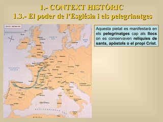 1.- CONTEXT HISTÒRIC 1.3.- El poder de l’Església i els pelegrinatges Aquesta pietat es manifestarà en els  pelegrinatges  cap als  llocs  on es conservaven  relíquies de sants, apòstols o el propi Crist . 