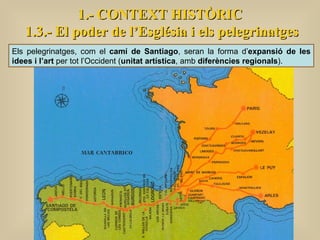 1.- CONTEXT HISTÒRIC 1.3.- El poder de l’Església i els pelegrinatges Els pelegrinatges, com el  camí de Santiago , seran la forma d’ expansió de les idees i l’art  per tot l’Occident ( unitat artística , amb  diferències regionals ).  