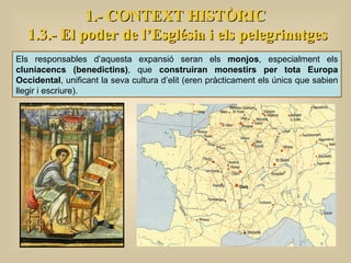 1.- CONTEXT HISTÒRIC 1.3.- El poder de l’Església i els pelegrinatges Els responsables d’aquesta expansió seran els  monjos , especialment els  cluniacencs (benedictins) , que  construiran monestirs per tota Europa Occidental , unificant la seva cultura d’elit (eren pràcticament els únics que sabien llegir i escriure).  