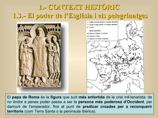 1.- CONTEXT HISTÒRIC 1.3.- El poder de l’Església i els pelegrinatges El  papa de Roma  és la  figura  que surt  més enfortida  de la crisi mil·lenarista: de no tindre a penes poder passa a ser la  persona més poderosa d’Occident , per damunt de l’emperador, fins al punt de  predicar croades per a reconquerir territoris  (com Terra Santa o la península Ibèrica).  