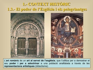 1.- CONTEXT HISTÒRIC 1.3.- El poder de l’Església i els pelegrinatges L’ art romànic  és un  art al servei de l’església , que l’utilitza per a demostrar el seu  poder i per a adoctrinar  a una població analfabeta a través de les  representacions artístiques  (didactisme).  