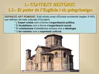 1.- CONTEXT HISTÒRIC 1.3.- El poder de l’Església i els pelegrinatges DEFINICIÓ ART ROMÀNIC . Estil artístic propi d’Europa occidental (segles X-XIII), que defineix els trets culturals d’Occident: * L’ Imperi cristià  com a forma d’ organització política . * El  feudalisme  com a forma d’ organització social . * El  cristianisme  d’obediència romana com a  ideologia . * I l’ art romànic  com a  expressió cultural .  