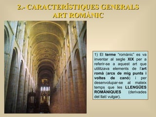 2.- CARACTERÍSTIQUES GENERALS ART ROMÀNIC 1) El  terme  “romànic” es va inventar al segle  XIX  per a referir-se a aquest art que utilitzava elements de l’ art romà  ( arcs de mig punts i voltes de canó ) i per desenvolupar-se al mateix temps que les  LLENGÜES ROMÀNIQUES  (derivades del llatí vulgar).  