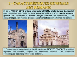 2.- CARACTERÍSTIQUES GENERALS ART ROMÀNIC 2) És el  PRIMER ESTIL artístic internacional COMÚ a tota Europa Occidental , que comparteix una sèrie de  trets comuns : utilització d’un  mateix repertori general de tècniques i formes ,  religió comuna  (el cristianisme) i els  pelegrinatges , i els monjos  cluniacencs (monestirs ) com a formes d’expansió.  2) Encara que hi ha certa unitat d’estil, existeixen  MOLTES ESCOLES  o variants regionals del romànic, segons les influències culturals i les condicions econòmiques, socials i polítiques de cada lloc. 