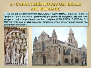 2.- CARACTERÍSTIQUES GENERALS ART ROMÀNIC 7) És un  art  predominantment  RELIGIÓS I ESPIRITUAL , expressió d’una  fe “popular” , però elaborada i  gestionada pel poder de l’església, els reis i els senyors :  major importància de l’art religiós  (ESGLÉSIES, CATEDRALS I MONESTIRS)  que el civil  (castells i fortaleses, s’han conservat poc perquè han sofert transformacions).  