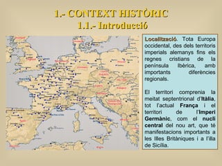 Localització . Tota Europa occidental, des dels territoris imperials alemanys fins els regnes cristians de la península Ibèrica, amb importants diferències regionals.  El territori comprenia la meitat septentrional d’ Itàlia , tot l’actual  França  i el territori de l’ Imperi Germànic , com el  nucli central  del nou art, que té manifestacions importants a les Illes Britàniques i a l’illa de Sicília. 1.- CONTEXT HISTÒRIC 1.1.- Introducció 