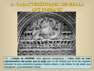 2.- CARACTERÍSTIQUES GENERALS ART ROMÀNIC 11)  L’ artista és ANÒNIM , amb algunes excepcions, i l’ obra d’art és més representativa del poder que la paga  que no de l’artista que la fa (de vegades deixaran la seva empremta qualque mestre artesà, o els bisbes i/o els abats que impulsaren i promocionaren l’obra).  