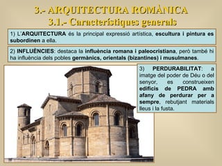 3.- ARQUITECTURA ROMÀNICA 3.1.- Característiques generals 1) L’ ARQUITECTURA  és la principal expressió artística,  escultura i pintura es subordinen  a ella. 2)  INFLUÈNCIES : destaca la  influència romana i paleocristiana , però també hi ha influència dels pobles  germànics, orientals (bizantines) i musulmanes . 3)  PERDURABILITAT : a imatge del poder de Déu o del senyor, es construeixen  edificis de PEDRA amb afany de perdurar per a sempre , rebutjant materials lleus i la fusta.  