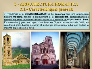 3.- ARQUITECTURA ROMÀNICA 3.1.- Característiques generals 4) Tendència a la  MONUMENTALITAT : si bé  comença  com una arquitectura bastant  modesta , tendirà a gradualment a la  grandiositat ,  perfeccionant-se i resolent els seus problemes tècnics inicials a la recerca de  major altura i llum . Els monestirs juguen un paper preeminent en l’època de formació de l’estil, les catedrals i grans basíliques seran el símbol del ressorgiment urbà, que tindran la màxima expressió en el gòtic. 