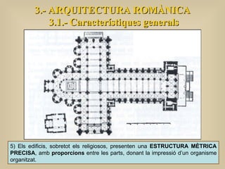3.- ARQUITECTURA ROMÀNICA 3.1.- Característiques generals 5) Els edificis, sobretot els religiosos, presenten una  ESTRUCTURA MÈTRICA PRECISA , amb  proporcions  entre les parts, donant la impressió d’un organisme organitzat.  