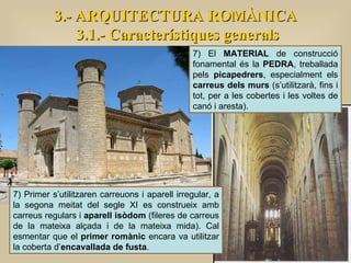 3.- ARQUITECTURA ROMÀNICA 3.1.- Característiques generals 7) Primer s’utilitzaren carreuons i aparell irregular, a la segona meitat del segle XI es construeix amb carreus regulars i  aparell isòdom  (fileres de carreus de la mateixa alçada i de la mateixa mida). Cal esmentar que el  primer romànic  encara va utilitzar la coberta d’ encavallada de fusta . 7) El  MATERIAL  de construcció fonamental és la  PEDRA , treballada pels  picapedrers , especialment els  carreus dels murs  (s’utilitzarà, fins i tot, per a les cobertes i les voltes de canó i aresta).  