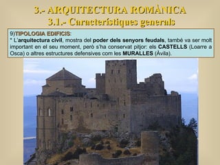 3.- ARQUITECTURA ROMÀNICA 3.1.- Característiques generals 9) TIPOLOGIA EDIFICIS :  * L’ arquitectura civil , mostra del  poder dels senyors feudals , també va ser molt important en el seu moment, però s’ha conservat pitjor: els  CASTELLS  (Loarre a Osca) o altres estructures defensives com les  MURALLES  (Àvila). 