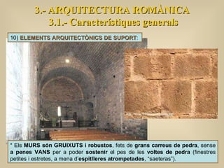 3.- ARQUITECTURA ROMÀNICA 3.1.- Característiques generals 10)  ELEMENTS ARQUITECTÒNICS DE SUPORT :  * Els  MURS són GRUIXUTS i robustos , fets de  grans carreus de pedra , sense  a penes VANS  per a poder  sostenir  el pes de les  voltes de pedra  (finestres petites i estretes, a mena d’ espitlleres atrompetades , “saeteras”).  
