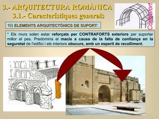 * Els murs solen estar  reforçats per CONTRAFORTS exteriors  per suportar millor el pes. Predomina el  macis a causa de la falta de confiança en la seguretat  de l’edifici i els interiors  obscurs, amb un esperit de recolliment .  3.- ARQUITECTURA ROMÀNICA 3.1.- Característiques generals 10)  ELEMENTS ARQUITECTÒNICS DE SUPORT :  