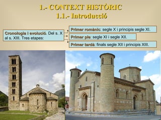 Cronologia i evolució . Del s. X al s. XIII. Tres etapes: Primer romànic : segle X i principis segle XI. Primer ple : segle XI i segle XII. Primer tardà : finals segle XII i principis XIII. 1.- CONTEXT HISTÒRIC 1.1.- Introducció 