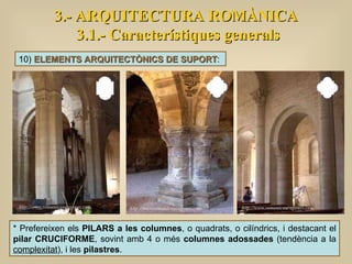 3.- ARQUITECTURA ROMÀNICA 3.1.- Característiques generals 10)  ELEMENTS ARQUITECTÒNICS DE SUPORT :  * Prefereixen els  PILARS a les columnes , o quadrats, o cilíndrics, i destacant el  pilar CRUCIFORME , sovint amb 4 o més  columnes adossades  (tendència a la  complexitat ), i les  pilastres .  