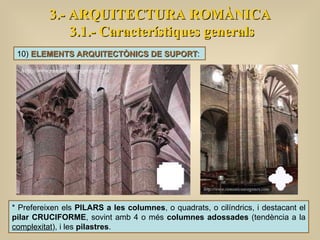 3.- ARQUITECTURA ROMÀNICA 3.1.- Característiques generals 10)  ELEMENTS ARQUITECTÒNICS DE SUPORT :  * Prefereixen els  PILARS a les columnes , o quadrats, o cilíndrics, i destacant el  pilar CRUCIFORME , sovint amb 4 o més  columnes adossades  (tendència a la  complexitat ), i les  pilastres .  