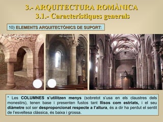3.- ARQUITECTURA ROMÀNICA 3.1.- Característiques generals 10)  ELEMENTS ARQUITECTÒNICS DE SUPORT :  * Les  COLUMNES s’utilitzen menys  (sobretot s’usa en els claustres dels monestirs), tenen base i presenten fustos tant  llisos com estriats,  i el seu  diàmetre  sol ser  desproporcionat respecte a l’altura , és a dir ha perdut el sentit de l’esveltesa clàssica, és baixa i grossa. 