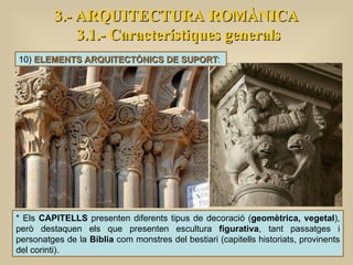 3.- ARQUITECTURA ROMÀNICA 3.1.- Característiques generals * Els  CAPITELLS  presenten diferents tipus de decoració ( geomètrica, vegetal ), però destaquen els que presenten escultura  figurativa , tant passatges i personatges de la  Bíblia  com monstres del bestiari (capitells historiats, provinents del corinti). 10)  ELEMENTS ARQUITECTÒNICS DE SUPORT :  