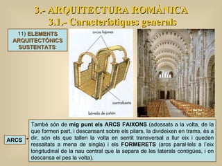 3.- ARQUITECTURA ROMÀNICA 3.1.- Característiques generals També són de  mig punt els ARCS FAIXONS  (adossats a la volta, de la que formen part, i descansant sobre els pilars, la divideixen en trams, és a dir, són els que tallen la volta en sentit transversal a llur eix i queden ressaltats a mena de singla) i els  FORMERETS  (arcs paral·lels a l’eix longitudinal de la nau central que la separa de les laterals contigües, i on descansa el pes la volta).  ARCS 11)  ELEMENTS ARQUITECTÒNICS SUSTENTATS : 