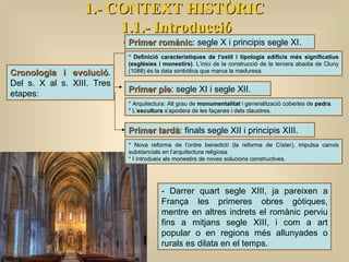 Cronologia i evolució . Del s. X al s. XIII. Tres etapes: Primer romànic : segle X i principis segle XI. Primer ple : segle XI i segle XII. 1.- CONTEXT HISTÒRIC 1.1.- Introducció Primer tardà : finals segle XII i principis XIII. *  Definició característiques de l’estil i tipologia edificis més significatius (esglésies i monestirs) . L’inici de la construcció de la tercera abadia de Cluny (1088) és la data simbòlica que marca la maduresa. * Arquitectura: Alt grau de  monumentalitat  i generalització cobertes de  pedra . * L’ escultura  s’apodera de les façanes i dels claustres. * Nova reforma de l’ordre benedictí (la reforma de Císter), impulsa canvis substancials en l’arquitectura religiosa. * I introdueix als monestirs de noves solucions constructives.  - Darrer quart segle XIII, ja pareixen a França les primeres obres gòtiques, mentre en altres indrets el romànic perviu fins a mitjans segle XIII, i com a art popular o en regions més allunyades o rurals es dilata en el temps.   