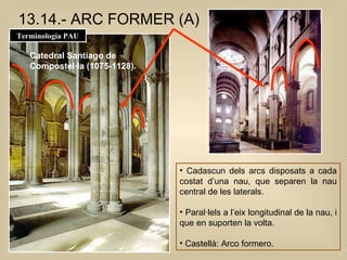 Cadascun dels arcs disposats a cada costat d’una nau, que separen la nau central de les laterals.  Paral·lels a l’eix longitudinal de la nau, i que en suporten la volta. Castellà: Arco formero.  13.14.- ARC FORMER (A) Catedral Santiago de  Compostel·la (1075-1128). Terminologia PAU 