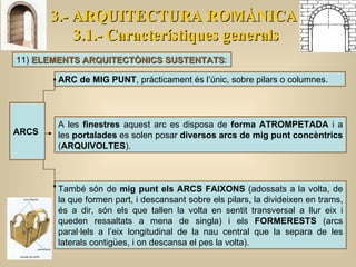 3.- ARQUITECTURA ROMÀNICA 3.1.- Característiques generals 11)  ELEMENTS ARQUITECTÒNICS SUSTENTATS : ARC de MIG PUNT , pràcticament és l’únic, sobre pilars o columnes.  A les  finestres  aquest arc es disposa de  forma ATROMPETADA  i a les  portalades  es solen posar  diversos arcs de mig punt concèntrics  ( ARQUIVOLTES ).  També són de  mig punt els ARCS FAIXONS  (adossats a la volta, de la que formen part, i descansant sobre els pilars, la divideixen en trams, és a dir, són els que tallen la volta en sentit transversal a llur eix i queden ressaltats a mena de singla) i els  FORMERESTS  (arcs paral·lels a l’eix longitudinal de la nau central que la separa de les laterals contigües, i on descansa el pes la volta).  ARCS 
