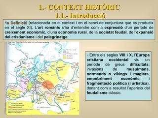 1a Definició  (relacionada en el context i en el canvi de conjuntura que es produeix en el segle XI). L’ art romànic  s’ha d’entendre com a  expressió  d’un període de  creixement econòmic , d’una  economia rural , de la  societat feudal , de l’ expansió del cristianisme  i del  pelegrinatge .  Entre els segles  VIII i X,  l’ Europa cristiana occidental  viu un període de greus  dificultats : invasions de  musulmans, normands o víkings i magiars ,  empobriment econòmic  i  fragmentació política (i artística ), donant com a resultat l’aparició del  feudalisme  clàssic.  1.- CONTEXT HISTÒRIC 1.1.- Introducció 