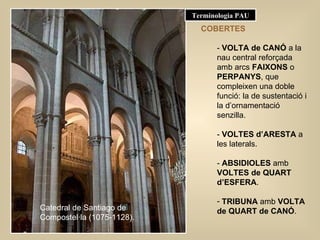 COBERTES -  VOLTA de CANÓ  a la nau central reforçada amb arcs  FAIXONS  o  PERPANYS , que compleixen una doble funció: la de sustentació i la d’ornamentació senzilla. -  VOLTES d’ARESTA  a les laterals. -  ABSIDIOLES  amb  VOLTES de QUART d’ESFERA . TRIBUNA  amb  VOLTA de QUART de CANÓ . Catedral de Santiago de Compostel·la (1075-1128). Terminologia PAU 