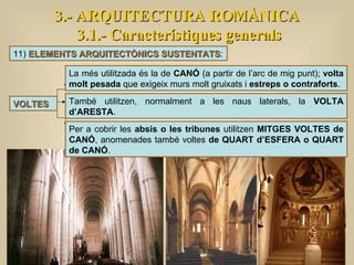 3.- ARQUITECTURA ROMÀNICA 3.1.- Característiques generals VOLTES La més utilitzada és la de  CANÓ  (a partir de l’arc de mig punt);  volta molt pesada  que exigeix murs molt gruixats i  estreps o contraforts .  També utilitzen, normalment a les naus laterals, la  VOLTA d’ARESTA .  11)  ELEMENTS ARQUITECTÒNICS SUSTENTATS : Per a cobrir les  absis o les tribunes  utilitzen  MITGES VOLTES de CANÓ , anomenades també voltes  de QUART d’ESFERA o QUART de CANÓ . 